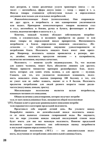 ных ресурсов, а также различные услуги транспорта (поезд — са­
молет — автомобиль), сферы досуга (кино — театр — цирк) и т. д.
Иногда товары становятся субститутами только в определенных
ситуациях или только для отдельных потребителей.
Взаимодополняющие блага (комплементы). Они сопровожда­
ют друг друга, и потребность в них одновременно увеличивается
или падает. Примерами комплементарных товаров являются стол
и стул, автомобиль и бензин, ручка и бумага, фотоаппарат и фото­
пленка, видеомагнитофон и кассеты и т. д.
Конечно, каждый человек обладает собственными потребно­
стями, а следовательно, и желанием приобрести на рынке те или
иные товары по определенной шкале приоритетов. Интенсивность
потребности в благах определяется понятием «полезность». По­
лезность — это субъективное ощущение удовлетворенности от
потребления блага. Полезность каждого блага имеет свои крите­
рии. Например, полезность одежды проявляется в размере, цве­
те, дизайне; полезность продуктов питания — в калорийности,
количестве витаминов, вкусовых качествах.
Полезность — понятие сугубо индивидуальное. То, что полезно
для одного человека, может быть абсолютно лишним для другого.
Можно привести множество примеров разнообразных благ, полез­
ность которых для одних очень велика, а для других — нулевая.
Скажем, для тех, кто увлекается подводным плаванием, полез­
ность акваланга очень высока (например 100 баллов), а тот, кто
не умеет или не любит плавать, оценит ее в 0 баллов. Полезность
предметов потребления для людей разного возраста также разли­
чается (подгузники, коньки, трость).
Максимизация полезности является целью потребителя,
основным мотивом его поведения.
Общая величина удовлетворения, которое получает потреби­
тель от всех использованных благ, называется общей полезностью
'(TU). Однако ключ к разгадке рационального поведения потреби­
теля скрывается в категории предельной полезности.
Представьте себе жаркий летний день. Вы утоляете жажду.
Попробуйте оценить по десятибалльной шкале полезность каждо­
го из пяти выпитых стаканов газированной воды. Вы ощущаете,
что по мере утоления жажды каждый последующий стакан воды
будет иметь для вас все меньшую полезность. Понятие предельной
полезности следует понимать как собственную оценку потребности
в последней порции определенных благ.
Предельная полезность ( M U ) — это дополнительная полез­
ность, полученная от потребления дополнительной единицы блага,
28
 