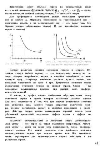 Зависимость между объемом спроса на определенный товар
и его ценой называют функцией спроса: Q D = f ( P ) , где QD — коли­
чество товара, на который существует спрос, Р — цена этого товара.
Для графического изображения спроса используют традицион­
ное со времен А. Маршалла обозначение на горизонтальной оси —
количества товара, а на вертикальной оси — его цены (рис. 12).
Кривая спроса обозначается буквой D (от английского названия
спроса — demand).
Следует различать понятия «величина спроса» и «спрос». Ве­
личина спроса (объем спроса) — это определенное количество то­
вара, которое потребитель желает и способен приобрести за кон­
кретную цену. Например, школьник согласен купить восемь шо­
коладных батончиков по цене 4 грн. Графически величина спроса
обозначается отдельной точкой на кривой спроса. Спрос — все
возможные альтернативы покупок при каждой цене, графиче­
ски — вся линия D.
И шкала, и график спроса отображают обратную связь между
величиной спроса и ценой, которая называется законом спроса.
Его суть заключается в том, что при прочих неизменных условиях
при снижении цены данного товара возрастает количество това­
ра, которое потребитель желает и способен приобрести, и наобо­
рот. Действие закона спроса подтверждает здравый смысл, закон
убывающей предельной полезности, эффект дохода и эффект за­
мещения.
Различают индивидуальный и рыночный спрос. Индивидуаль­
ный спрос — это спрос на товар отдельного потребителя. Рыноч­
ный спрос — спрос на товар всех потребителей, сумма индивиду­
альных спросов. Его можно получить, если прибавить величины
индивидуального спроса при каждом уровне цен. Все закономер­
ности, характерные для индивидуального спроса, действуют и для
рыночного спроса.
49
 