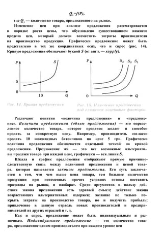 Qs=f(P),
где Qs — количество товара, предложенного на рынке.
Изменение цен при анализе предложения рассматривается
в порядке роста цены, что обусловлено существованием нижнего
предела цен, который должен возместить затраты производителя
на производство продукции. Графически предложение может быть
представлено в тех же координатных осях, что и спрос (рис. 14).
Кривую предложения обозначают буквой S (от англ. — supply).
Различают понятия «величина предложения» и «предложе­
ние». Величина предложения (объем предложения) — это опреде­
ленное количество товара, которое продавец желает и способен
продать за конкретную цену. Например, производитель согласен
продать 10 шоколадных батончиков по цене 5 грн. Графически
величина предложения обозначается отдельной точкой на кривой
предложения. Предложение же — это все возможные альтернати­
вы продажи товара при каждой цене, графически — вся линия S.
Шкала и график предложения отображают прямую причинно-
следственную связь между величиной предложения и ценой това­
ра, которая называется законом предложения. Его суть заключа­
ется в том, что чем выше цена товара, тем большее количество
продукции при неизменных прочих условиях готовы поставить
продавцы на рынок, и наоборот. Среди аргументов в пользу дей­
ствия закона предложения есть здравый смысл; действие закона
возрастающих альтернативных издержек; желание не только по­
крыть затраты на производство товара, но и получить прибыль;
привлечение в данную отрасль новых производителей и предпри­
нимателей из других отраслей и т. д.
Как и спрос, предложение может быть индивидуальным и ры­
ночным. Индивидуальное предложение — это количество това­
ра, предложенное одним производителем при каждом уровне цен
 