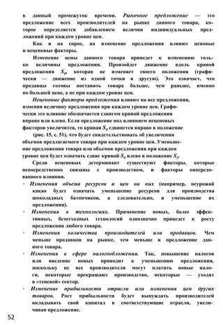 в данный промежуток времени. Рыночное предложение — это
предложение всех производителей на рынке данного товара, ко­
торое определяется добавлением величин индивидуальных пред­
ложений при каждом уровне цен.
Как и на спрос, на изменение предложения влияют ценовые
и неценовые факторы.
Изменение цены данного товара приведет к изменению толь­
ко величины предложения. Произойдет движение вдоль кривой
предложения S0, которая не изменяет своего положения (графи­
чески — движение из одной точки в другую). Это означает, что
продавцы готовы поставить товара больше, чем раньше, именно
по большей цене, а не при каждом уровне цен.
Неценовые факторы предложения влияют на все предложения,
изменяя величину предложения при каждом уровне цен. Графи­
чески это влияние обозначается сдвигом кривой предложения
вправо или влево. Если предложение под влиянием неценовых
факторов увеличится, то кривая S0 сдвинется вправо в положение
(рис. 15, с. 51), что будет свидетельствовать об увеличении
объемов предлагаемого товара при каждом уровне цен. Уменьше­
ние предложения товара или объемов предложения при каждом
уровне цен будет означать сдвиг кривой S0 влево в положение S2.
Среди неценовых детерминант существуют факторы, которые
непосредственно связаны с производством, и факторы опосредо­
ванного влияния.
◦ Изменения объема ресурсов и цен на них (например, неурожай
какао будет означать уменьшение ресурсов для производства
шоколадных батончиков, а следовательно, и уменьшение их
предложения).
◦ Изменения в технологиях. Применение новых, более эффек­
тивных, безотходных технологий однозначно приведет к росту
предложения любого товара.
◦ Изменения количества производителей или продавцов. Чем
меньше продавцов на рынке, тем меньше и предложение дан­
ного товара.
◦ Изменения в сфере налогообложения. Так, повышение налогов
или введение новых приводит к уменьшению предложения,
поскольку не все производители могут платить новые нало­
ги, некоторые прекращают производство, некоторые — уходят
в «теневой» сектор.
◦ Изменение прибыльности отрасли или изменения цен других
товаров. Рост прибыльности будет вынуждать производителей
вкладывать свой капитал в соответствующие отрасли, увели­
чивая предложение.
52
 