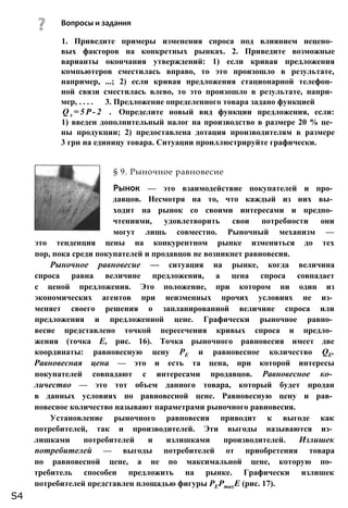 1. Приведите примеры изменения спроса под влиянием нецено­
вых факторов на конкретных рынках. 2. Приведите возможные
варианты окончания утверждений: 1) если кривая предложения
компьютеров сместилась вправо, то это произошло в результате,
например, ...; 2) если кривая предложения стационарной телефон­
ной связи сместилась влево, то это произошло в результате, напри­
мер, . . . . 3. Предложение определенного товара задано функцией
Q s = 5 P - 2 . Определите новый вид функции предложения, если:
1) введен дополнительный налог на производство в размере 20 % це­
ны продукции; 2) предоставлена дотация производителям в размере
3 грн на единицу товара. Ситуации проиллюстрируйте графически.
§ 9. Рыночное равновесие
Рынок — это взаимодействие покупателей и про­
давцов. Несмотря на то, что каждый из них вы­
ходит на рынок со своими интересами и предпо­
чтениями, удовлетворить свои потребности они
могут лишь совместно. Рыночный механизм —
это тенденция цены на конкурентном рынке изменяться до тех
пор, пока среди покупателей и продавцов не возникнет равновесия.
Рыночное равновесие — ситуация на рынке, когда величина
спроса равна величине предложения, а цена спроса совпадает
с ценой предложения. Это положение, при котором ни один из
экономических агентов при неизменных прочих условиях не из­
меняет своего решения о запланированной величине спроса или
предложения и предложенной цене. Графически рыночное равно­
весие представлено точкой пересечения кривых спроса и предло­
жения (точка Е, рис. 16). Точка рыночного равновесия имеет две
координаты: равновесную цену РЕ и равновесное количество QE.
Равновесная цена — это и есть та цена, при которой интересы
покупателей совпадают с интересами продавцов. Равновесное ко­
личество — это тот объем данного товара, который будет продан
в данных условиях по равновесной цене. Равновесную цену и рав­
новесное количество называют параметрами рыночного равновесия.
Установление рыночного равновесия приводит к выгоде как
потребителей, так и производителей. Эти выгоды называются из­
лишками потребителей и излишками производителей. Излишек
потребителей — выгоды потребителей от приобретения товара
по равновесной цене, а не по максимальной цене, которую по­
требитель способен предложить на рынке. Графически излишек
потребителей представлен площадью фигуры РЕРтахЕ (рис. 17).
Вопросы и задания
S4
 