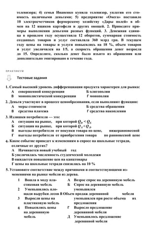 1. Самый высокий уровень дифференциации продукта характерен для рынка:
А совершенной конкуренции Б олигополии
В монополистической конкуренции Г монополии
2. Деньги участвуют в процессе ценообразования, если выполняют функцию:
А меры стоимости Б средства обращения
В средства платежа Г средства накопления
3. Излишки потребителя — это:
А ситуация на рынке, при которой QD < QS
Б ситуация на рынке, при которой Q S < Q D
В выгоды потребителя от покупки товара по цене, нижеравновесной
Г выгоды потребителя от приобретения товара по равновесной цене
4. Какое событие приведет к изменениям в спросе на школьные тетради,
отличные от других?
А Начинается новый учебный год
Б увеличилась численность студенческой молодежи
В ожидается повышение цен на канцтовары
Г цены на школьные тетради снизились на 10 %
5. Установите соответствие между причинами и соответствующими из­
менениями на рынке мебели из дерева.
1 Вошла в моду пла- А Возрос спрос на деревянную мебель
стиковая мебель Б Спрос на деревянную мебель
2 Уменьшились пло- уменьшился
щади вырубки лесов В Объем продаж деревянной мебели
3 Выросли цены на уменьшился при росте объема их
пластиковую мебель предложения
4 Повысились цены Г Выросло предложение
на деревянную деревянной мебели
мебель Д Уменьшилось предложение
деревянной мебели
Тестовые задания
П Р А К Т И К У М
телевизора; 4) семья Иваненко купила телевизор, уплатив его сто­
имость наличными деньгами; 5) предприятие «Омега» поставило
10 электросчетчиков фермерскому хозяйству «Дары полей» в об­
мен на 12 ящиков картофеля и других овощей. 2. Приведите при­
меры выполнения деньгами разных функций. 3. Денежная едини­
ца в прошлом году осуществила 12 оборотов, суммарная стоимость
созданных товаров и услуг составляла 360 млрд грн. В текущем
году цены на товары и услуги повысились на 18 %, объем товаров
и услуг увеличился на 1/5, а скорость обращения денег возросла
до 15. Определите, сколько денег было изъято из обращения или
дополнительно эмитировано в течение года.
 