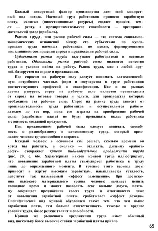 Каждый конкретный фактор производства дает свой конкрет­
ный вид дохода. Наемный труд работников приносит заработную
плату, капитал (инвестиционные ресурсы) создает процент, зем­
ля — ренту, а предпринимательские способности — предприни­
мательский доход (прибыль).
Рынок труда, или рынок рабочей силы — это система социально-
экономических отношений между его субъектами по купле-
продаже труда наемных работников по ценам, формирующимся
под влиянием соотношения спроса и предложения рабочей силы.
Субъектами рынка труда выступают работодатели и наемные
работники. Объектами рынка рабочей силы являются качество
труда и условия найма на работу. Рынок труда, как и любой дру­
гой, базируется на спросе и предложении.
Под спросом на рабочую силу следует понимать платежеспособ­
ную потребность частных фирм и государства в труде работников
соответствующих профессий и квалификации. Как и на рынках
других ресурсов, спрос на рабочую силу является производным
от спроса на готовые товары и услуги, для производства которых
необходима эта рабочая сила. Спрос на рынке труда зависит от
производительности труда работников и осуществляется работо­
дателем до тех пор, пока его затраты на приобретение рабочей
силы (заработная плата) не будут превышать вклад работника
в стоимость созданной продукции.
Под предложением рабочей силы следует понимать способ­
ность к разнообразному и качественному труду, который пред­
лагает человек трудоспособного возраста.
Каждый человек в основном сам решает, сколько времени он
хотел бы работать, а сколько — отдыхать. Дилемму «работа-
досуг» отображает кривая индивидуального предложения труда
(рис. 20, с. 66). Характерный наклон кривой труда иллюстрирует,
что повышение заработной платы стимулирует работника к труду
лишь до определенного момента. В течение этого периода досуг
приносят в жертву высоким заработкам, накапливается усталость,
действует так называемый «эффект замещения». При достиже­
нии высокого материального уровня человек начинает ценить
свободное время и может позволить себе больше досуга, поэто­
му сокращает предложение своего труда и отказывается даже
от повышения заработной платы, срабатывает «эффект дохода».
Специфический вид кривой обусловлен также тем, что чем выше
заработная плата, тем больше ответственность, тяжелее и вреднее
условия труда, более редкие талант и способности.
Кривая же рыночного предложения труда имеет обычный
вид, поскольку более высокие ставки заработной платы привле-
65
 