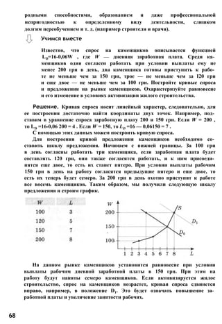 родными способностями, образованием и даже профессиональной
непригодностью к определенному виду деятельности, слишком
долгим переобучением и т. д. (например строители и врачи).
Учимся вместе
Известно, что спрос на каменщиков описывается функцией
LD=16-0,06W , где W — дневная заработная плата. Среди ка­
менщиков один согласен работать при условии выплаты ему не
менее 200 грн в день, два каменщика готовы приступить к рабо­
те не меньше чем за 150 грн, трое — не меньше чем за І20 грн
и еще двое — не меньше чем за 100 грн. Постройте кривые спроса
и предложения на рынке каменщиков. Охарактеризуйте равновесие
и его изменение в условиях активизации жилого строительства.
Решение. Кривая спроса носит линейный характер, следовательно, для
ее построения достаточно найти координаты двух точек. Например, под­
ставим в уравнение спроса заработную плату 200 и 150 грн. Если W = 200 ,
то LD =16-0,06 200 = 4 . Если W = 150, то LD =16 — 0,06150 = 7 .
С помощью этих данных можем построить кривую спроса.
Для построения кривой предложения каменщиков необходимо со­
ставить шкалу предложения. Начинаем с нижней границы. За 100 грн
в день согласны работать три каменщика, если заработная плата будет
составлять 120 грн, они также согласятся работать, и к ним присоеди­
нятся еще двое, то есть их станет пятеро. При условии выплаты рабочим
150 грн в день на работу согласятся предыдущие пятеро и еще двое, то
есть их теперь будет семеро. За 200 грн в день охотно приступят к работе
все восемь каменщиков. Таким образом, мы получили следующую шкалу
предложения и строим график.
На данном рынке каменщиков установится равновесие при условии
выплаты рабочим дневной заработной платы в 150 грн. При этом на
работу будут наняты семеро каменщиков. Если активизируется жилое
строительство, спрос на каменщиков возрастет, кривая спроса сдвинется
вправо, например, в положение D1. Это будет означать повышение за­
работной платы и увеличение занятости рабочих.
68
 