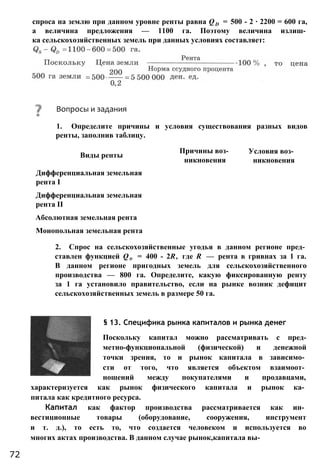 спроса на землю при данном уровне ренты равна QD = 500 - 2 ∙ 2200 = 600 га,
а величина предложения — 1100 га. Поэтому величина излиш­
ка сельскохозяйственных земель при данных условиях составляет:
2. Спрос на сельскохозяйственные угодья в данном регионе пред­
ставлен функцией Qd = 400 - 2R, где R — рента в гривнах за 1 га.
В данном регионе пригодных земель для сельскохозяйственного
производства — 800 га. Определите, какую фиксированную ренту
за 1 га установило правительство, если на рынке возник дефицит
сельскохозяйственных земель в размере 50 га.
§ 13. Специфика рынка капиталов и рынка денег
Поскольку капитал можно рассматривать с пред-
метно-функциональной (физической) и денежной
точки зрения, то и рынок капитала в зависимо­
сти от того, что является объектом взаимоот­
ношений между покупателями и продавцами,
характеризуется как рынок физического капитала и рынок ка­
питала как кредитного ресурса.
Капитал как фактор производства рассматривается как ин­
вестиционные товары (оборудование, сооружения, инструмент
и т. д.), то есть то, что создается человеком и используется во
многих актах производства. В данном случае рынок,капитала вы-
Вопросы и задания
1. Определите причины и условия существования разных видов
ренты, заполнив таблицу.
Виды ренты
Причины воз­ Условия воз­
никновения никновения
Дифференциальная земельная
рента I
Дифференциальная земельная
рента II
Абсолютная земельная рента
Монопольная земельная рента
72
 