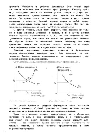 средства обращения и средства накопления. Этот общий спрос
на деньги находится под влиянием трех факторов. Каждому субъ­
екту необходимы деньги для оплаты разных товаров и услуг. Этот
спрос называется трансакционным, или спросом на деньги для
сделок. Он прямо зависит от количества товаров и услуг, произ­
водящихся в обществе. Каждый человек желает в любой момент
иметь определенную сумму денег на крайний случай. Это так на­
зываемый спрос на деньги по мотиву предусмотрительности.
С другой стороны, люди могут сберегать свои средства не толь­
ко в виде денежных депозитов в банках, а и в других активах
(ценных бумагах, недвижимости и т. д.). Это так называемый спе­
кулятивный спрос, или спрос на деньги для финансовых активов.
Он обратно зависит от процентной ставки, поскольку чем ниже
процентная ставка, тем выгоднее держать деньги не в банках
в виде депозитов, а вложить их в другие финансовые активы.
Денежное предложение составляют наличные и безналичные
деньги, формирующие денежную массу. Она контролируется цен­
тральным банком страны, поддерживается на установленном уров­
не для обеспечения их полноценности.
Ситуацию на рынке денег можно представить графиком (рис. 24).
На рынке кредитных ресурсов формируется доход владельцев
денежного капитала. Ссудный процент — плата, которую получа­
ет кредитор от заемщика за пользование одолженными деньгами.
Чаще всего ссудный процент рассматривают не в абсолютном
значении, то есть в виде количества денег, а в относительном,
как ставку или норму ссудного процента. Норма ссудного про­
цента — это отношение суммы годового дохода, полученного на
ссудный капитал, к сумме капитала, предоставленного в заем,
выраженное в процентах.
 