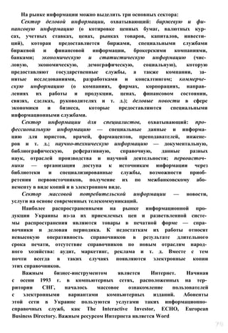 На рынке информации можно выделить три основных сектора:
Сектор деловой информации, охватывающий: биржевую и фи­
нансовую информацию (о котировке ценных бумаг, валютных кур­
сах, учетных ставках, ценах, рынках товаров, капиталов, инвести­
ций), которая предоставляется биржами, специальными службами
биржевой и финансовой информации, брокерскими компаниями,
банками; экономическую и статистическую информацию (чис­
ловую, экономическую, демографическую, социальную), которую
предоставляют государственные службы, а также компании, за­
нятые исследованиями, разработками и консалтингом; коммерче­
скую информацию (о компаниях, фирмах, корпорациях, направ­
лениях их работы и продукции, ценах, финансовом состоянии,
связях, сделках, руководителях и т. д.); деловые новости в сфере
экономики и бизнеса, которые предоставляются специальными
информационными службами.
Сектор информации для специалистов, охватывающий: про­
фессиональную информацию — специальные данные и информа­
цию для юристов, врачей, фармацевтов, преподавателей, инжене­
ров и т. д.; научно-техническую информацию — документальную,
библиографическую, реферативную, справочную, данные разных
наук, отраслей производства и научной деятельности; первоисточ­
ники — организация доступа к источникам информации через
библиотеки и специализированные службы, возможности приоб­
ретения первоисточников, получение их по межбанковскому або­
нементу в виде копий и в электронном виде.
Сектор массовой потребительской информации — новости,
услуги на основе современных телекоммуникаций.
Наиболее распространенными на рынке информационной про­
дукции Украины из-за их приемлемых цен и разветвленной систе­
мы распространения являются товары в печатной форме — спра­
вочники и деловая периодика. К недостаткам их работы относят
невысокую оперативность справочников в результате длительного
срока печати, отсутствие справочников по новым отраслям народ­
ного хозяйства: аудит, маркетинг, реклама и т. д. Вместе с тем
почти всегда в таких случаях появляются электронные копии
этих справочников.
Важным бизнес-инструментом является Интернет. Начиная
с осени 1993 г. в компьютерных сетях, расположенных на тер­
ритории СНГ, началось массовое ознакомление пользователей
с электронными вариантами компьютерных изданий. Абоненты
этой сети в Украине пользуются услугами таких информационно­
справочных служб, как The Interactive Investor, ECHO, European
Business Directory. Важным ресурсом Интернета является Word
 
