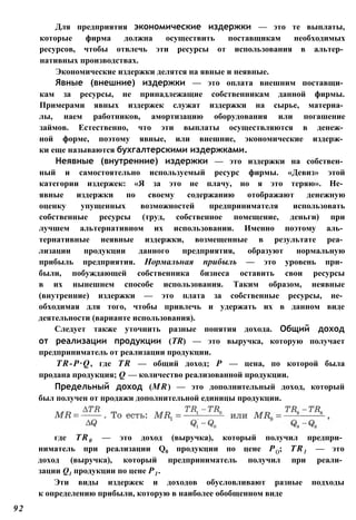 Для предприятия экономические издержки — это те выплаты,
которые фирма должна осуществить поставщикам необходимых
ресурсов, чтобы отвлечь эти ресурсы от использования в альтер­
нативных производствах.
Экономические издержки делятся на явные и неявные.
Явные (внешние) издержки — это оплата внешним поставщи­
кам за ресурсы, не принадлежащие собственникам данной фирмы.
Примерами явных издержек служат издержки на сырье, материа­
лы, наем работников, амортизацию оборудования или погашение
займов. Естественно, что эти выплаты осуществляются в денеж­
ной форме, поэтому явные, или внешние, экономические издерж­
ки еще называются бухгалтерскими издержками.
Неявные (внутренние) издержки — это издержки на собствен­
ный и самостоятельно используемый ресурс фирмы. «Девиз» этой
категории издержек: «Я за это не плачу, но я это теряю». Не­
явные издержки по своему содержанию отображают денежную
оценку упущенных возможностей предпринимателя использовать
собственные ресурсы (труд, собственное помещение, деньги) при
лучшем альтернативном их использовании. Именно поэтому аль­
тернативные неявные издержки, возмещенные в результате реа­
лизации продукции данного предприятия, образуют нормальную
прибыль предприятия. Нормальная прибыль — это уровень при­
были, побуждающей собственника бизнеса оставить свои ресурсы
в их нынешнем способе использования. Таким образом, неявные
(внутренние) издержки — это плата за собственные ресурсы, не­
обходимая для того, чтобы привлечь и удержать их в данном виде
деятельности (варианте использования).
Следует также уточнить разные понятия дохода. Общий доход
от реализации продукции (TR) — это выручка, которую получает
предприниматель от реализации продукции.
TR-P∙Q, где TR — общий доход; Р — цена, по которой была
продана продукция; Q — количество реализованной продукции.
Предельный доход (MR) — это дополнительный доход, который
был получен от продажи дополнительной единицы продукции.
92
где TR0 — это доход (выручка), который получил предпри­
ниматель при реализации Q0 продукции по цене Р(); TR1 — это
доход (выручка), который предприниматель получил при реали­
зации Q1 продукции по цене Р1 .
Эти виды издержек и доходов обусловливают разные подходы
к определению прибыли, которую в наиболее обобщенном виде
 