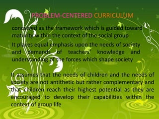 PROBLEM-CENTERED CURRICULUM
conceived as the framework which is guided toward
maturity within the context of the social group
It places equal emphasis upon the needs of society
and demands of teachers’ knowledge and
understanding of the forces which shape society
It assumes that the needs of children and the needs of
society are not antithetic but rather complementary and
that children reach their highest potential as they are
encouraged to develop their capabilities within the
context of group life
 