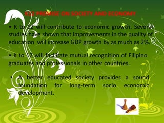 K12 PREMISE ON SOCIETY AND ECONOMY
• K to 12 will contribute to economic growth. Several
studies have shown that improvements in the quality of
education will increase GDP growth by as much as 2%.
• K to 12 will facilitate mutual recognition of Filipino
graduates and professionals in other countries.
• A better educated society provides a sound
foundation for long-term socio economic
development.
 