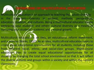 Multicultural education is an approach to teaching that values diversity
in the classroom—diversity in content, methods, perspectives,
educators, students, and cultures. Being a multicultural educator means
embracing your students’ and others’ cultural diversity as a means of
nurturing your students’ academic and personal growth.
Multicultural education is an idea, an educational reform movement,
and a process (Banks, 1997). As an idea, multicultural education seeks to
create equal educational opportunities for all students, including those
from different racial, ethnic, and social-class groups. Multicultural
education tries to create equal educational opportunities for all
students by changing the total school environment so that it will reflect
the diverse cultures and groups within a society and within the nation's
classrooms.
DEFINITIONS OF MULTICULTURAL EDUCATION
 