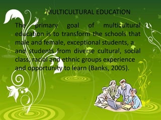 MULTICULTURAL EDUCATION
The primary goal of multicultural
education is to transform the schools that
male and female, exceptional students, a
and students from diverse cultural, social
class, racial and ethnic groups experience
and opportunity to learn (Banks, 2005).
 