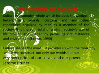 Culture shapes the mind... it provides us with the toolkit by
which we construct not only our worlds but our
very conception of our selves and our powers‘-
Jerome Bruner
Culture is a complex whole which includes knowledge,
beliefs, arts, morals, customs and any other
capabilities acquired by man as a member of the
society. It is the sum total of a given society’s way of
life molded and shaped by prevailing circumstances
and environment(Brown, 1990)
DEFINITIONS OF CULTURE
 