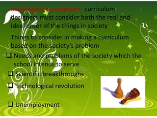 Sociological Foundations- curriculum
designers must consider both the real and
ideal order of the things in society
Things to consider in making a curriculum
based on the society’s problem
 Needs and problems of the society which the
school intends to serve
 Scientific breakthroughs
 Technological revolution
 Unemployment
 
