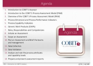 1. Introduction to COBIT 5 Assessor
2. Introduction to the COBIT 5 Process Assessment Model (PAM)
3. Overview of the COBIT 5 Process Assessment Model (PAM)
4. Process Dimension and Process Performance Indicators
5. Process Capability Indicators
6. Generic Work Products (GWPs)
7. Roles, Responsibilities and Competencies
8. Initiate an Assessment
9. Scope an Assessment
10. Plan an Assessment and Brief the teams
and management
11. Data Collection
12. Data Validation
13. Analyse and rate the process attributes
and capability levels
14. Prepare and present assessment reports
M01 - Introduction to COBIT 5 Assessor 2/33 | 14/249
 
