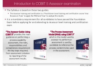  The Syllabus is based on these two guides.
 The Assessor training and certification is a ‘Practitioner-Level training and certification course’ that
focuses on ‘how’ to apply the PAM and ‘how’ to analyse the results.
 It is a mandatory requirement for all candidates to have passed the Foundation
Exam before applying for and attending to Assessor level training and certification
exam
“The Assessor Guide: Using
COBIT 5” provides the main
guidance on performing a
process capability
assessment, the roles,
responsibilities and
competences required and
the key steps required,
from assessment initiation
to reporting of the
assessment results.
“The Process Assessment
Model (PAM): using COBIT 5”
which is the model used by
assessor to perform an
assessment is used by
candidate to reference the
process content to be used
in the assessment.
M01 - Introduction to COBIT 5 Assessor 4/33 | 16/249
 