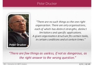 “There are few things as useless, if not as dangerous, as
the right answer to the wrong question.”
“There are no such things as the one right
organization. There are only organisations,
each of which has distinct strengths, distinct
limitations and specific applications.
A given organisation structure fits certain tasks,
in certain conditions and at certain times.”
Peter Drucker
M01 - Introduction to COBIT 5 Assessor 6/33 | 18/249
 