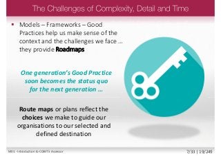 Route maps or plans reflect the
choices we make to guide our
organisations to our selected and
defined destination
 Models – Frameworks – Good
Practices help us make sense of the
context and the challenges we face …
they provide Roadmaps
One generation’s Good Practice
soon becomes the status quo
for the next generation …
M01 - Introduction to COBIT 5 Assessor 7/33 | 19/249
 