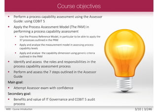  Perform a process capability assessment using the Assessor
Guide: using COBIT 5
 Apply the Process Assessment Model (The PAM) in
performing a process capability assessment
 Use the Process Reference Model, in particular to be
able to apply the 37 processes outlined in the PRM
 Apply and analyse the measurement model
in assessing process capability levels
 Apply and analyse the capability dimension
using generic criteria outlined in the PAM
 Identify and assess the roles and responsibilities
in the process capability assessment process
 Perform and assess the 7 steps outlined
in the Assessor Guide
Main goal:
 Attempt Assessor exam with confidence
Secondary goal:
 Benefits and value of IT Governance and COBIT 5 audit
process
M00 - Course introduction 3/12 | 3/249
 