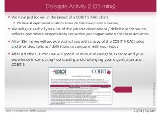  We have just looked at the layout of a COBIT 5 RACI chart.
 We have all experienced situations where job titles have proved misleading.
 We will give each of you a list of the job role descriptions / definitions for you to
reflect upon where responsibility lies within your organisation for these activities.
 After 15mins we will provide each of you with a copy of the COBIT 5 RACI roles
and their descriptions / definitions to compare with your input
 After a further 10 mins we will spend 10 mins discussing the exercise and your
experience in comparing / contrasting and challenging your organisation and
COBIT 5.
©2013ISACA.AllRightsReserved.
M01 - Introduction to COBIT 5 Assessor 20/33 | 32/249
 
