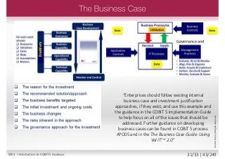 “Enterprises should follow existing internal
business case and investment justification
approaches, if they exist, and use this example and
the guidance in the COBIT 5 Implementation Guide
to help focus on all of the issues that should be
addressed. Further guidance on developing
business cases can be found in COBIT 5 process
APO05 and in the The Business Case Guide: Using
Val ITTM 2.0.”
Governance andEnablers
©2013ISACA.AllRightsReserved.
M01 - Introduction to COBIT 5 Assessor 31/33 | 43/249
 