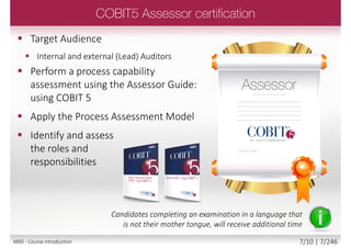  Target Audience
 Consultants, IT practitioners, Business
managers
 Apply the COBIT 5 good practice
continual improvement lifecycle
approach to GEIT, tailored to suit the
needs of a specific enterprise. In
particular
Candidates completing an examination in a language that
is not their mother tongue, will receive additional time
M00 - Course introduction 7/12 | 7/249
 
