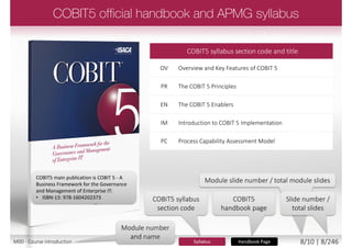  Target Audience
 Internal and external (Lead) Auditors
 Perform a process capability
assessment using the Assessor Guide:
using COBIT 5
 Apply the Process Assessment Model
 Identify and assess
the roles and
responsibilities
Candidates completing an examination in a language that
is not their mother tongue, will receive additional time
M00 - Course introduction 8/12 | 8/249
 