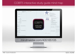 COBIT5 main publication is COBIT 5 - A
Business Framework for the Governance
and Management of Enterprise IT:
• ISBN-13: 978-1604202373
COBIT5 syllabus section code and title
OV Overview and Key Features of COBIT 5
PR The COBIT 5 Principles
EN The COBIT 5 Enablers
IM Introduction to COBIT 5 Implementation
PC Process Capability Assessment Model
Syllabus Handbook Page
Module slide number / total module slides
Slide number /
total slides
Module number
and name
COBIT5
handbook page
COBIT5 syllabus
section code
M00 - Course introduction 9/12 | 9/249
 