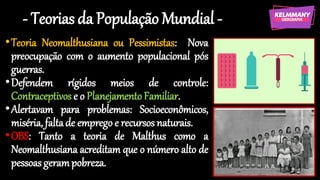 - Teorias da População Mundial -
•Teoria Neomalthusiana ou Pessimistas: Nova
preocupação com o aumento populacional pós
guerras.
•Defendem rígidos meios de controle:
Contraceptivos e o PlanejamentoFamiliar.
•Alertavam para problemas: Socioeconômicos,
miséria, faltade emprego e recursos naturais.
•OBS: Tanto a teoria de Malthus como a
Neomalthusiana acreditam que o número alto de
pessoas gerampobreza.
 