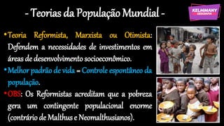 - Teorias da População Mundial -
•Teoria Reformista, Marxista ou Otimista:
Defendem a necessidades de investimentos em
áreas de desenvolvimentosocioeconômico.
•Melhor padrão de vida = Controle espontâneo da
população.
•OBS: Os Reformistas acreditam que a pobreza
gera um contingente populacional enorme
(contráriode Malthuse Neomalthusianos).
 
