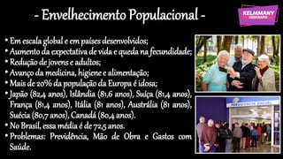- EnvelhecimentoPopulacional -
•Em escalaglobal e empaísesdesenvolvidos;
•Aumentoda expectativade vidae quedana fecundidade;
•Reduçãode jovense adultos;
•Avançoda medicina,higienee alimentação;
•Maisde 20%da populaçãoda Europaé idosa;
•Japão (82,4 anos), Islândia (81,6 anos), Suíça (81,4 anos),
França (81,4 anos), Itália (81 anos), Austrália (81 anos),
Suécia(80,7anos),Canadá(80,4anos).
•No Brasil, essamédiaé de 72,5anos.
•Problemas: Previdência, Mão de Obra e Gastos com
Saúde.
 