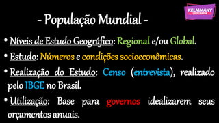 - População Mundial -
• Níveis de Estudo Geográfico: Regional e/ou Global.
• Estudo: Números e condições socioeconômicas.
• Realização do Estudo: Censo (entrevista), realizado
pelo IBGE no Brasil.
• Utilização: Base para governos idealizarem seus
orçamentos anuais.
 