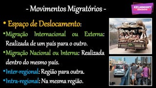 - Movimentos Migratórios -
• Espaço de Deslocamento:
•Migração Internacional ou Externa:
Realizada de um país para o outro.
•Migração Nacional ou Interna: Realizada
dentro do mesmo país.
•Inter-regional: Região para outra.
•Intra-regional: Na mesma região.
 