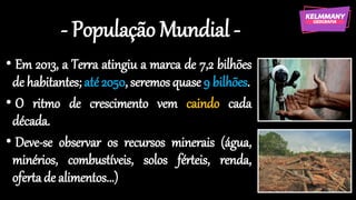 - População Mundial -
• Em 2013, a Terra atingiu a marca de 7,2 bilhões
de habitantes; até 2050, seremos quase 9 bilhões.
• O ritmo de crescimento vem caindo cada
década.
• Deve-se observar os recursos minerais (água,
minérios, combustíveis, solos férteis, renda,
oferta de alimentos...)
 