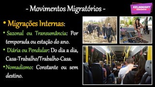 - Movimentos Migratórios -
• Migrações Internas:
• Sazonal ou Transumância: Por
temporadaou estaçãodo ano.
• Diária ou Pendular: Do dia a dia,
Casa-Trabalho/Trabalho-Casa.
•Nomadismo: Constante ou sem
destino.
 