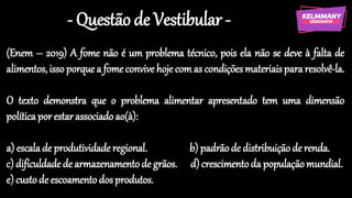 - Questão de Vestibular -
(Enem – 2019) A fome não é um problema técnico, pois ela não se deve à falta de
alimentos,isso porquea fomeconvive hoje comas condiçõesmateriaispararesolvê-la.
O texto demonstra que o problema alimentar apresentado tem uma dimensão
políticaporestarassociadoao(à):
a) escalade produtividaderegional. b) padrãode distribuiçãode renda.
c) dificuldadede armazenamentode grãos. d)crescimentoda populaçãomundial.
e) custo de escoamentodosprodutos.
 