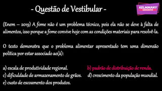 - Questão de Vestibular -
(Enem – 2019) A fome não é um problema técnico, pois ela não se deve à falta de
alimentos,isso porquea fomeconvive hoje comas condiçõesmateriaispararesolvê-la.
O texto demonstra que o problema alimentar apresentado tem uma dimensão
políticaporestarassociadoao(à):
a) escalade produtividaderegional. b) padrãode distribuiçãode renda.
c) dificuldadede armazenamentode grãos. d)crescimentoda populaçãomundial.
e) custo de escoamentodosprodutos.
 