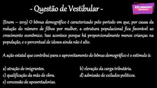 - Questão de Vestibular -
(Enem – 2019) O bônus demográfico é caracterizado pelo período em que, por causa da
redução do número de filhos por mulher, a estrutura populacional fica favorável ao
crescimento econômico. Isso acontece porque há proporcionalmente menos crianças na
população, e o percentual de idosos aindanão é alto.
A ação estatal que contribuiparao aproveitamento do bônusdemográfico é o estímulo à:
a) atraçãode imigrantes. b) elevação da cargatributária.
c) qualificaçãoda mão de obra. d) admissãode exilados políticos.
e) concessãode aposentadorias.
 