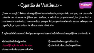 - Questão de Vestibular -
(Enem – 2019) O bônus demográfico é caracterizado pelo período em que, por causa da
redução do número de filhos por mulher, a estrutura populacional fica favorável ao
crescimento econômico. Isso acontece porque há proporcionalmente menos crianças na
população, e o percentual de idosos aindanão é alto.
A ação estatal que contribuiparao aproveitamento do bônusdemográfico é o estímulo à:
a) atraçãode imigrantes. b) elevação da cargatributária.
c) qualificaçãoda mão de obra. d) admissãode exilados políticos.
e) concessãode aposentadorias.
 
