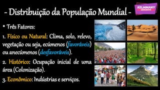 - Distribuição da População Mundial-
• Três Fatores:
1. Físico ou Natural: Clima, solo, relevo,
vegetação ou seja, ecúmenos (favoráveis)
ou anecúmenos(desfavoráveis).
2. Histórico: Ocupação inicial de uma
área(Colonização).
3. Econômico: Indústrias e serviços.
 