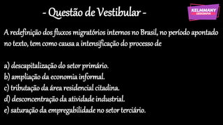 - Questão de Vestibular -
A redefinição dos fluxos migratórios internos no Brasil, no período apontado
no texto, temcomo causaa intensificaçãodo processode
a) descapitalizaçãodo setor primário.
b) ampliaçãoda economia informal.
c) tributaçãoda área residencial citadina.
d) desconcentraçãoda atividadeindustrial.
e) saturaçãoda empregabilidade no setor terciário.
 