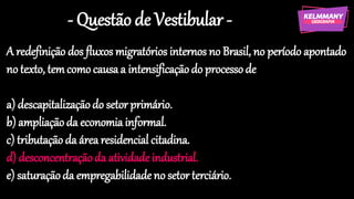 - Questão de Vestibular -
A redefinição dos fluxos migratórios internos no Brasil, no período apontado
no texto, temcomo causaa intensificaçãodo processode
a) descapitalizaçãodo setor primário.
b) ampliaçãoda economia informal.
c) tributaçãoda área residencial citadina.
d) desconcentraçãoda atividadeindustrial.
e) saturaçãoda empregabilidade no setor terciário.
 