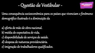 - Questão de Vestibular -
Uma consequência socioeconômica para os países que vivenciam o fenômeno
demográficoilustradoé a diminuiçãoda
a) oferta de mãode obranacional.
b) médiade expectativade vida.
c) disponibilidadede serviços de saúde.
d) despesade naturezaprevidenciária.
e) imigraçãode trabalhadoresqualificados.
 