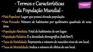 - Termos e Características
da População Mundial -
•País Populoso: Lugarque possui elevadapopulação.
•País Povoado: Número de habitantes por quilômetro quadrado de uma
área.
•PopulaçãoAbsoluta: Total de habitantesde um lugar.
•PopulaçãoRelativa: É a densidade demográfica(hab/km²).
•Taxa de Natalidade: Representao númerode nascidosvivos de um local.
•Taxa de Mortalidade: Indicao númerode óbitos de um local.
 
