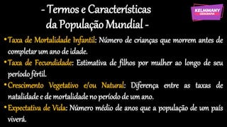 - Termos e Características
da População Mundial -
•Taxa de Mortalidade Infantil: Número de crianças que morrem antes de
completar um ano de idade.
•Taxa de Fecundidade: Estimativa de filhos por mulher ao longo de seu
período fértil.
•Crescimento Vegetativo e/ou Natural: Diferença entre as taxas de
natalidade e de mortalidade no períodode um ano.
•Expectativa de Vida: Número médio de anos que a população de um país
viverá.
 