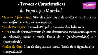 - Termos e Características
da População Mundial -
•Taxa de Alfabetização: Nível de alfabetização de adultos e matrículas nos
ensinos fundamental, médioe superior.
•RendaPer Capita: Divisãodo PIB pelo númerototal de habitantes.
•IDH: Grau de desenvolvimento de uma determinada sociedade nos quesitos
de educação, saúde e renda. Escala de 0 (subdesenvolvido) a 1
(desenvolvido).
•Índice de Gini: Grau de desigualdade social. Escala de 0 (igualdade) a 1
(desigualdade).
 