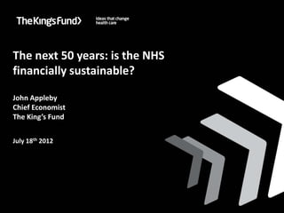 Improving health care in London: who will take the lead?




  The next 50 years: is the NHS
  financially sustainable?

  John Appleby
  Chief Economist
  The King’s Fund


  July 18th 2012
 