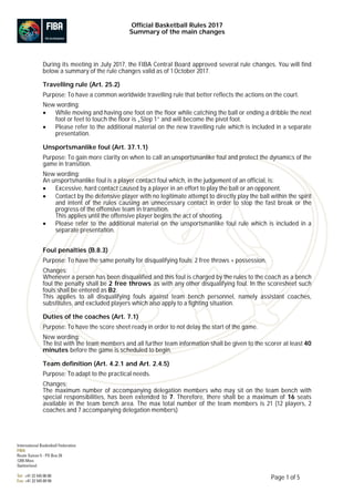 Official Basketball Rules 2017
Summary of the main changes
Page 1 of 5
During its meeting in July 2017, the FIBA Central Board approved several rule changes. You will find
below a summary of the rule changes valid as of 1October 2017.
Travelling rule (Art. 25.2)
Purpose: To have a common worldwide travelling rule that better reflects the actions on the court.
New wording:
• While moving and having one foot on the floor while catching the ball or ending a dribble the next
foot or feet to touch the floor is „Step 1“ and will become the pivot foot.
• Please refer to the additional material on the new travelling rule which is included in a separate
presentation.
Unsportsmanlike foul (Art. 37.1.1)
Purpose: To gain more clarity on when to call an unsportsmanlike foul and protect the dynamics of the
game in transition.
New wording:
An unsportsmanlike foul is a player contact foul which, in the judgement of an official, is:
• Excessive, hard contact caused by a player in an effort to play the ball or an opponent.
• Contact by the defensive player with no legitimate attempt to directly play the ball within the spirit
and intent of the rules causing an unnecessary contact in order to stop the fast break or the
progress of the offensive team in transition.
This applies until the offensive player begins the act of shooting.
• Please refer to the additional material on the unsportsmanlike foul rule which is included in a
separate presentation.
Foul penalties (B.8.3)
Purpose: To have the same penalty for disqualifying fouls; 2 free throws + possession.
Changes:
Whenever a person has been disqualified and this foul is charged by the rules to the coach as a bench
foul the penalty shall be 2 free throws as with any other disqualifying foul. In the scoresheet such
fouls shall be entered as B2.
This applies to all disqualifying fouls against team bench personnel, namely assistant coaches,
substitutes, and excluded players which also apply to a fighting situation.
Duties of the coaches (Art. 7.1)
Purpose: To have the score sheet ready in order to not delay the start of the game.
New wording:
The list with the team members and all further team information shall be given to the scorer at least 40
minutes before the game is scheduled to begin.
Team definition (Art. 4.2.1 and Art. 2.4.5)
Purpose: To adapt to the practical needs.
Changes:
The maximum number of accompanying delegation members who may sit on the team bench with
special responsibilities, has been extended to 7. Therefore, there shall be a maximum of 16 seats
available in the team bench area. The max total number of the team members is 21 (12 players, 2
coaches and 7 accompanying delegation members)
 