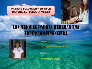 INSTITUTO DE EDUCACIÓN SUPERIOR
 TECNOLÓGICO PUBLICO LA MERCED




 LOS MEJORES PADRES HEREDAN UNA
      EDUCACION FINANCIERA
                      DOCENTE:

                      Mg . angélica Sánchez Castro

                      Estudiante:

                       Ore Mercado Melisa
 