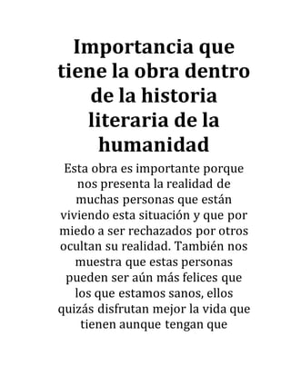 Importancia que
tiene la obra dentro
de la historia
literaria de la
humanidad
Esta obra es importante porque
nos presenta la realidad de
muchas personas que están
viviendo esta situación y que por
miedo a ser rechazados por otros
ocultan su realidad. También nos
muestra que estas personas
pueden ser aún más felices que
los que estamos sanos, ellos
quizás disfrutan mejor la vida que
tienen aunque tengan que
 